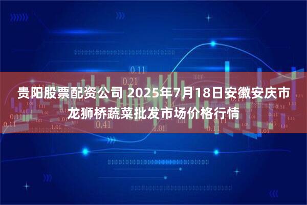 贵阳股票配资公司 2025年7月18日安徽安庆市龙狮桥蔬菜批发市场价格行情