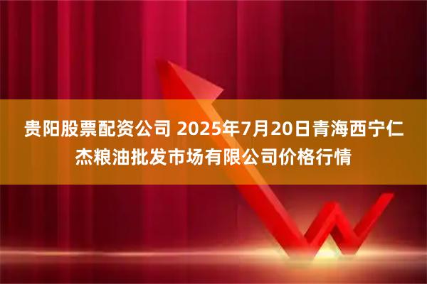贵阳股票配资公司 2025年7月20日青海西宁仁杰粮油批发市场有限公司价格行情