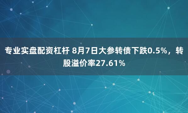 专业实盘配资杠杆 8月7日大参转债下跌0.5%，转股溢价率27.61%