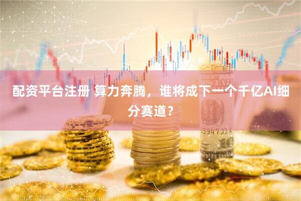 配资平台注册 算力奔腾，谁将成下一个千亿AI细分赛道？