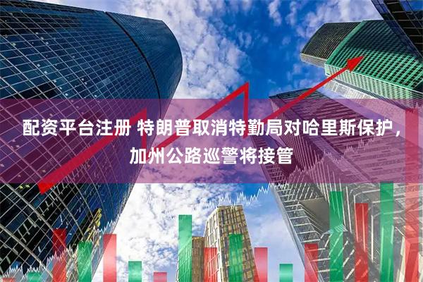 配资平台注册 特朗普取消特勤局对哈里斯保护，加州公路巡警将接管