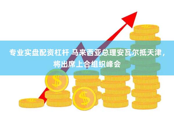 专业实盘配资杠杆 马来西亚总理安瓦尔抵天津，将出席上合组织峰会
