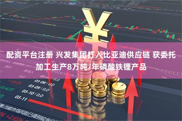 配资平台注册 兴发集团打入比亚迪供应链 获委托加工生产8万吨/年磷酸铁锂产品