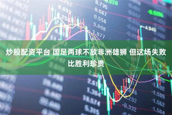 炒股配资平台 国足两球不敌非洲雄狮 但这场失败比胜利珍贵