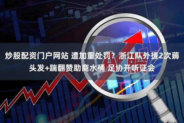 炒股配资门户网站 遭加重处罚？浙江队外援2次薅头发+踹翻赞助商水桶 足协开听证会