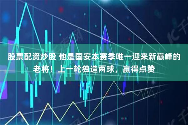 股票配资炒股 他是国安本赛季唯一迎来新巅峰的老将！上一轮独造两球，赢得点赞