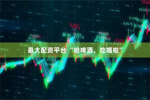最大配资平台 “哈啤酒，吃嘎啦”