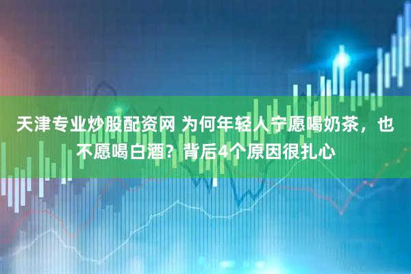 天津专业炒股配资网 为何年轻人宁愿喝奶茶，也不愿喝白酒？背后4个原因很扎心