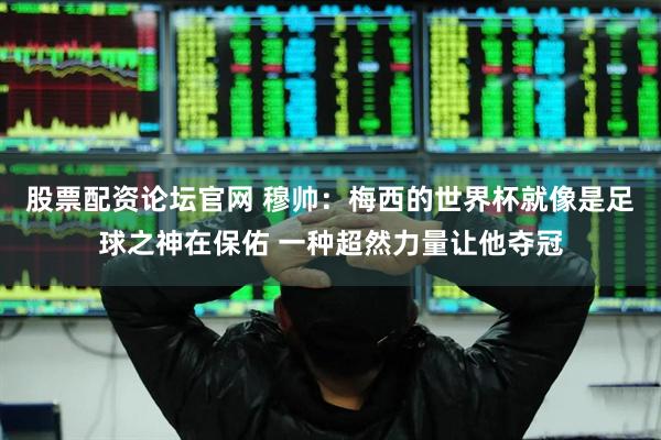 股票配资论坛官网 穆帅：梅西的世界杯就像是足球之神在保佑 一种超然力量让他夺冠